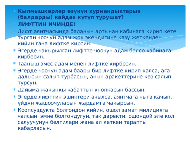 Кылмышкерлер өзүнүн курмандыктарын (балдарды) кайдан күтүп турушат? ЛИФТТИН ИЧИНДЕ! Лифт аянтчасында баланын артынан кабинага кирип кете турган чоочун адам жок экендигине көзү жеткенден кийин гана лифтке кирсин. Эгерде чакырылган лифтте чоочун адам болсо кабинага кирбесин. Тааныш эмес адам менен лифтке кирбесин. Эгерде чоочун адам баары бир лифтке кирип калса, ага далысын салып турбасын, анын аракеттерине көз салып турсун. Дайыма жакынкы кабаттын кнопкасын бассын. Эгерде лифттин эшиктери ачылса, аянтчага чыга качып, үйдүн жашоочуларын жардамга чакырсын. Коопсуздукта болгондон кийин, ошол замат милицияга чалсын, эмне болгондугун, так даректи, ошондой эле кол салуучунун белгилери жана ал кеткен тарапты кабарласын. 