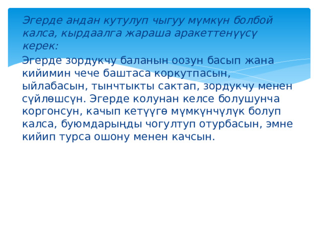 Эгерде андан кутулуп чыгуу мүмкүн болбой калса, кырдаалга жараша аракеттенүүсү керек: Эгерде зордукчу баланын оозун басып жана кийимин чече баштаса коркутпасын, ыйлабасын, тынчтыкты сактап, зордукчу менен сүйлөшсүн. Эгерде колунан келсе болушунча коргонсун, качып кетүүгө мүмкүнчүлүк болуп калса, буюмдарыңды чогултуп отурбасын, эмне кийип турса ошону менен качсын. 