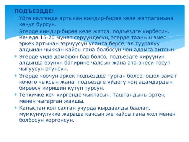 ПОДЪЕЗДДЕ! Үйгө келгенде артынан кимдир-бирөө келе жатпаганына көңүл бурсун. Эгерде кимдир-бирөө келе жатса, подъездге кирбесин. Көчөдө 15-20 мүнөт серүүндөсүн, эгерде тааныш эмес эркек артынан ээрчүүсүн уланта берсе, ал тууралуу алдынан чыккан кайсы гана болбосун чоң адамга айтсын. Эгерде үйдө домофон бар болсо, подъездге кирүүнүн алдында өзүнүн батирине чалсын жана ата-энеси тосуп чыгуусун өтүнсүн. Эгерде чоочун эркек подъездде турган болсо, ошол замат көчөгө чыксын жана подъездге үйдөгү чоң адамдардын бирөөсү киришин күтүп турсун. Тепкичке кеч киргенде чыкпасын. Таштандыны эртең менен чыгарган жакшы. Капыстан кол салган учурда кырдаалды баалап, мүмкүнчүлүккө жараша качсын же кайсы гана жол менен болбосун коргонсун. 