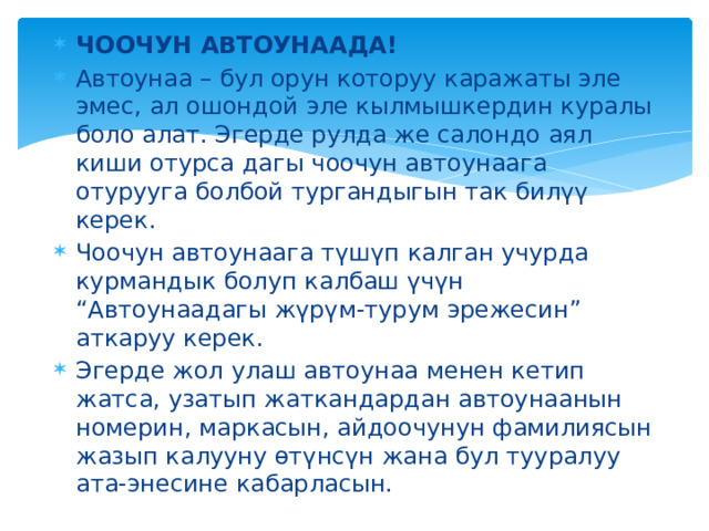 ЧООЧУН АВТОУНААДА! Автоунаа – бул орун которуу каражаты эле эмес, ал ошондой эле кылмышкердин куралы боло алат. Эгерде рулда же салондо аял киши отурса дагы чоочун автоунаага отурууга болбой тургандыгын так билүү керек. Чоочун автоунаага түшүп калган учурда курмандык болуп калбаш үчүн “Автоунаадагы жүрүм-турум эрежесин” аткаруу керек. Эгерде жол улаш автоунаа менен кетип жатса, узатып жаткандардан автоунаанын номерин, маркасын, айдоочунун фамилиясын жазып калууну өтүнсүн жана бул тууралуу ата-энесине кабарласын. 