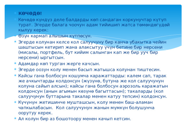 КӨЧӨДӨ! Көчөдө күндүз деле балдарды көп сандаган коркунучтар күтүп турат. Эгерде балага чоочун адам тийишип жатса төмөндөгүдөй кылуу керек: Өзүн кармап алышын күтпөсүн. Эгерде колунан келсе кол салуучуну бир канча убакытка чейин шаштысын кетирип жана алаксытуу үчүн бетине бир нерсени (мисалы, портфель, бут кийим салынган кап же бир ууч бир нерсени) ыргытсын. Адамдар көп турган жерге качсын. Эгерде оозун колу менен басып жатышса колунан тиштесин. Кайсы гана болбосун кошумча каражаттарды: калем сап, тарак же ачкычтарды колдонсун (жүзүнө, бутуна же кол салуучунун колуна сайып алсын); кайсы гана болбосун аэрозоль каражатын колдонсун (анын агымын көзүнө багыттасын); такаларды (кол салуучунун буттарына такалар менен катуу тепсин) колдонсун. Күчүнүн жетишинче мушташсын, колу менен баш-аламан чапкылабасын. Кол салуучунун жанын мүмкүн болушунча оорутуу керек. Ал колун бир аз бошотоору менен качып кетсин. 