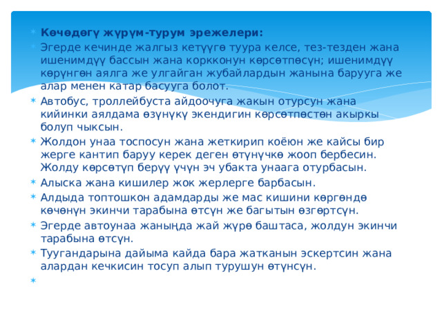 Көчөдөгү жүрүм-турум эрежелери: Эгерде кечинде жалгыз кетүүгө туура келсе, тез-тезден жана ишенимдүү бассын жана коркконун көрсөтпөсүн; ишенимдүү көрүнгөн аялга же улгайган жубайлардын жанына барууга же алар менен катар басууга болот. Автобус, троллейбуста айдоочуга жакын отурсун жана кийинки аялдама өзүнүкү экендигин көрсөтпөстөн акыркы болуп чыксын. Жолдон унаа тоспосун жана жеткирип коёюн же кайсы бир жерге кантип баруу керек деген өтүнүчкө жооп бербесин. Жолду көрсөтүп берүү үчүн эч убакта унаага отурбасын. Алыска жана кишилер жок жерлерге барбасын. Алдыда топтошкон адамдарды же мас кишини көргөндө көчөнүн экинчи тарабына өтсүн же багытын өзгөртсүн. Эгерде автоунаа жаныңда жай жүрө баштаса, жолдун экинчи тарабына өтсүн. Туугандарына дайыма кайда бара жатканын эскертсин жана алардан кечкисин тосуп алып турушун өтүнсүн.   