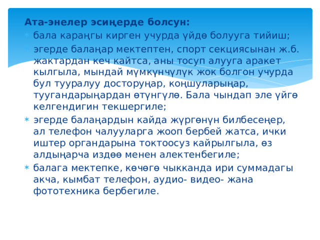 Ата-энелер эсиңерде болсун: бала караңгы кирген учурда үйдө болууга тийиш; эгерде балаңар мектептен, спорт секциясынан ж.б. жактардан кеч кайтса, аны тосуп алууга аракет кылгыла, мындай мүмкүнчүлүк жок болгон учурда бул тууралуу досторуңар, коңшуларыңар, туугандарыңардан өтүнгүлө. Бала чындап эле үйгө келгендигин текшергиле; эгерде балаңардын кайда жүргөнүн билбесеңер, ал телефон чалууларга жооп бербей жатса, ички иштер органдарына токтоосуз кайрылгыла, өз алдыңарча издөө менен алектенбегиле; балага мектепке, көчөгө чыкканда ири суммадагы акча, кымбат телефон, аудио- видео- жана фототехника бербегиле.   