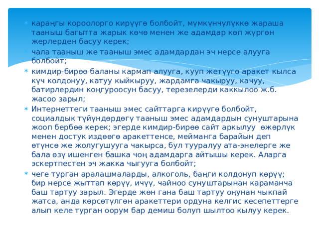караңгы короолорго кирүүгө болбойт, мүмкүнчүлүккө жараша тааныш багытта жарык көчө менен же адамдар көп жүргөн жерлерден басуу керек; чала тааныш же тааныш эмес адамдардан эч нерсе алууга болбойт; кимдир-бирөө баланы кармап алууга, кууп жетүүгө аракет кылса күч колдонуу, катуу кыйкыруу, жардамга чакыруу, качуу, батирлердин коңгуроосун басуу, терезелерди каккылоо ж.б. жасоо зарыл; Интернеттеги тааныш эмес сайттарга кирүүгө болбойт, социалдык түйүндөрдөгү тааныш эмес адамдардын сунуштарына жооп бербөө керек; эгерде кимдир-бирөө сайт аркылуу өжөрлүк менен достук издөөгө аракеттенсе, мейманга барайын деп өтүнсө же жолугушууга чакырса, бул тууралуу ата-энелерге же бала өзү ишенген башка чоң адамдарга айтышы керек. Аларга эскертпестен эч жакка чыгууга болбойт; чеге турган аралашмаларды, алкоголь, баңги колдонуп көрүү; бир нерсе жыттап көрүү, ичүү, чайноо сунуштарынан караманча баш тартуу зарыл. Эгерде жөн гана баш тартуу оңунан чыкпай жатса, анда көрсөтүлгөн аракеттери ордуна келгис кесепеттерге алып келе турган оорум бар демиш болуп шылтоо кылуу керек. 