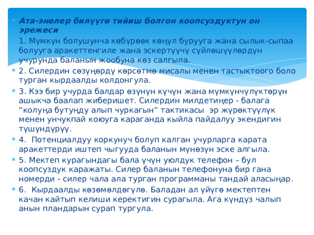 Ата-энелер билүүгө тийиш болгон коопсуздуктун он эрежеси 1. Мүмкүн болушунча көбүрөөк көңүл бурууга жана сылык-сыпаа болууга аракеттенгиле жана эскертүүчү сүйлөшүүлөрдүн учурунда баланын жообуна көз салгыла. 2. Силердин сөзүңөрдү көрсөтмө мисалы менен тастыктоого боло турган кырдаалды колдонгула.   3. Кээ бир учурда балдар өзүнүн күчүн жана мүмкүнчүлүктөрүн ашыкча баалап жиберишет. Силердин милдетиңер - балага “колуңа бутуңду алып чуркагын” тактикасы  эр жүрөктүүлүк менен унчукпай коюуга караганда кыйла пайдалуу экендигин түшүндүрүү. 4.  Потенциалдуу коркунуч болуп калган учурларга карата аракеттерди иштеп чыгууда баланын мүнөзүн эске алгыла. 5. Мектеп курагындагы бала үчүн уюлдук телефон – бул коопсуздук каражаты. Силер баланын телефонуна бир гана номерди - силер чала ала турган программаны тандай аласыңар.  6.  Кырдаалды көзөмөлдөгүлө. Баладан ал үйүгө мектептен качан кайтып келиши керектигин сурагыла. Ага күндүз чалып анын пландарын сурап тургула. 