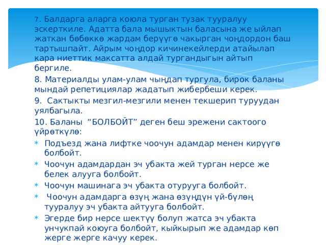 7 . Балдарга аларга коюла турган тузак тууралуу эскерткиле. Адатта бала мышыктын баласына же ыйлап жаткан бөбөккө жардам берүүгө чакырган чоңдордон баш тартышпайт. Айрым чоңдор кичинекейлерди атайылап кара ниеттик максатта алдай тургандыгын айтып бергиле. 8. Материалды улам-улам чыңдап тургула, бирок баланы мындай репетициялар жадатып жибербеши керек. 9.  Сактыкты мезгил-мезгили менен текшерип туруудан уялбагыла. 10. Баланы “БОЛБОЙТ” деген беш эрежени сактоого үйрөткүлө: Подъезд жана лифтке чоочун адамдар менен кирүүгө болбойт. Чоочун адамдардан эч убакта жей турган нерсе же белек алууга болбойт. Чоочун машинага эч убакта отурууга болбойт.  Чоочун адамдарга өзүң жана өзүңдүн үй-бүлөң тууралуу эч убакта айтууга болбойт. Эгерде бир нерсе шектүү болуп жатса эч убакта унчукпай коюуга болбойт, кыйкырып же адамдар көп жерге жерге качуу керек. 