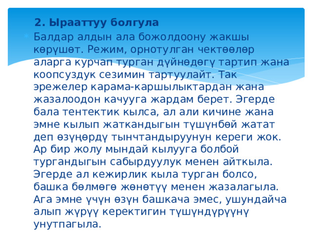 2. Ырааттуу болгула Балдар алдын ала божолдоону жакшы көрүшөт. Режим, орнотулган чектөөлөр аларга курчап турган дүйнөдөгү тартип жана коопсуздук сезимин тартуулайт. Так эрежелер карама-каршылыктардан жана жазалоодон качууга жардам берет. Эгерде бала тентектик кылса, ал али кичине жана эмне кылып жаткандыгын түшүнбөй жатат деп өзүңөрдү тынчтандыруунун кереги жок. Ар бир жолу мындай кылууга болбой тургандыгын сабырдуулук менен айткыла. Эгерде ал кежирлик кыла турган болсо, башка бөлмөгө жөнөтүү менен жазалагыла. Ага эмне үчүн өзүн башкача эмес, ушундайча алып жүрүү керектигин түшүндүрүүнү унутпагыла. 