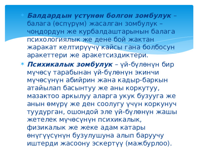Балдардын үстүнөн болгон зомбулук – балага (өспүрүм) жасалган зомбулук – чоңдордун же курбалдаштарынын балага психологиялык же дене бой жактан жаракат келтирүүчү кайсы гана болбосун аракеттери же аракетсиздиктери. Психикалык зомбулук – үй-бүлөнүн бир мүчөсү тарабынан үй-бүлөнүн экинчи мүчөсүнүн абийрин жана кадыр-баркын атайылап басынтуу же аны коркутуу, мазактоо аркылуу аларга укук бузууга же анын өмүрү же ден соолугу үчүн коркунуч туудурган, ошондой эле үй-бүлөнүн жашы жетелек мүчөсүнүн психикалык, физикалык же жеке адам катары өнүгүүсүнүн бузулушуна алып баруучу иштерди жасоону эскертүү (мажбурлоо). 