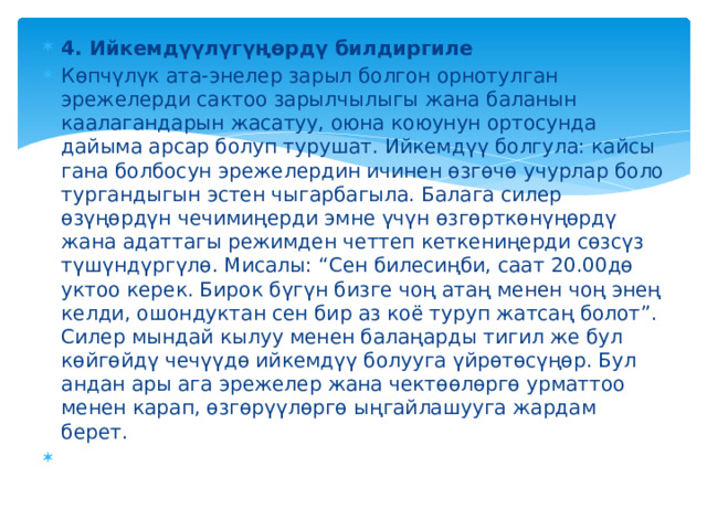 4. Ийкемдүүлүгүңөрдү билдиргиле Көпчүлүк ата-энелер зарыл болгон орнотулган эрежелерди сактоо зарылчылыгы жана баланын каалагандарын жасатуу, оюна коюунун ортосунда дайыма арсар болуп турушат. Ийкемдүү болгула: кайсы гана болбосун эрежелердин ичинен өзгөчө учурлар боло тургандыгын эстен чыгарбагыла. Балага силер өзүңөрдүн чечимиңерди эмне үчүн өзгөрткөнүңөрдү жана адаттагы режимден четтеп кеткениңерди сөзсүз түшүндүргүлө. Мисалы: “Сен билесиңби, саат 20.00дө уктоо керек. Бирок бүгүн бизге чоң атаң менен чоң энең келди, ошондуктан сен бир аз коё туруп жатсаң болот”. Силер мындай кылуу менен балаңарды тигил же бул көйгөйдү чечүүдө ийкемдүү болууга үйрөтөсүңөр. Бул андан ары ага эрежелер жана чектөөлөргө урматтоо менен карап, өзгөрүүлөргө ыңгайлашууга жардам берет.   