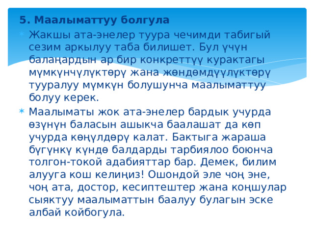 5. Маалыматтуу болгула Жакшы ата-энелер туура чечимди табигый сезим аркылуу таба билишет. Бул үчүн балаңардын ар бир конкреттүү курактагы мүмкүнчүлүктөрү жана жөндөмдүүлүктөрү тууралуу мүмкүн болушунча маалыматтуу болуу керек. Маалыматы жок ата-энелер бардык учурда өзүнүн баласын ашыкча баалашат да көп учурда көңүлдөрү калат. Бактыга жараша бүгүнкү күндө балдарды тарбиялоо боюнча толгон-токой адабияттар бар. Демек, билим алууга кош келиңиз! Ошондой эле чоң эне, чоң ата, достор, кесиптештер жана коңшулар сыяктуу маалыматтын баалуу булагын эске албай койбогула. 