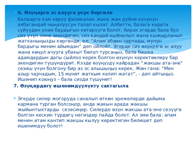 6. Өзүңөргө эс алууга укук бергиле Балдарга кам көрүү физикалык жана жан дүйнө күчүнүн аябагандай чыңалуусун талап кылат. Албетте, балага карата сүйүүдөн улам бардыгын көтөрүүгө болот, бирок эгерде бала бул сиз үчүн эмне экендигин, сиз кандай кыйналып жана кыжырланып жатканыңызды көргөндө, ал: “Апам абдан чарчады, мунун бардыгы менин айымдан” деп ойлойт. Эгерде сиз өзүңүзгө эс алуу жана көңүл ачууга убакыт бөлүп турсаңыз, бала башка адамдардын дагы сыйлоо керек болгон өзүнүн керектөөлөрү бар экендигин түшүндүрөт. Кээде өзүңүздү кайрадан “жакшы ата-эне” сезиш үчүн болгону бир аз эс алышыңыз керек. Жөн гана: “Мен азыр чарчадым, 15 мүнөт жаткым келип жатат”, - деп айтыңыз. Ишенип коюңуз – бала сизди түшүнөт!  7. Өзүңөрдөгү ишенимдүүлүктү сактагыла Эгерде силер жогоруда саналып өткөн эрежелерди дайыма кармана турган болсоңор, анда жакын арада жакшы жыйынтыктарды сезесиңер. Силерде өзүн жакшы ата-эне сезүүгө болгон кескин түрдөгү негиздер пайда болот. Ал эми бала: апам менен атам кантип жакшы кылуу керектигин билишет деп ишенимдүү болот! 