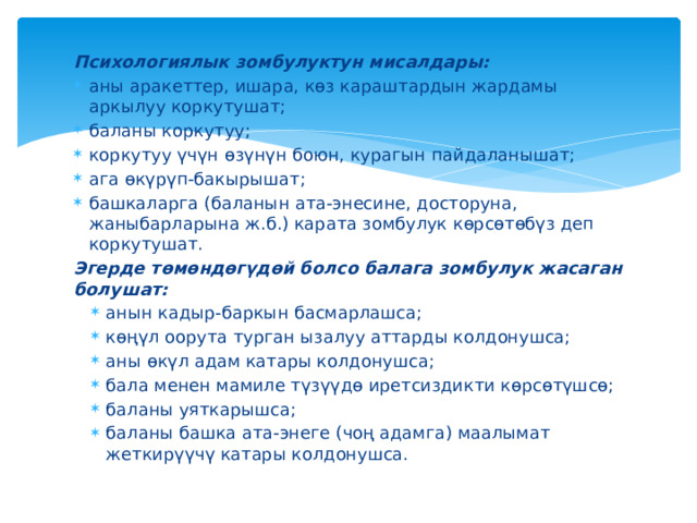 Психологиялык зомбулуктун мисалдары: аны аракеттер, ишара, көз караштардын жардамы аркылуу коркутушат; баланы коркутуу; коркутуу үчүн өзүнүн боюн, курагын пайдаланышат; ага өкүрүп-бакырышат; башкаларга (баланын ата-энесине, досторуна, жаныбарларына ж.б.) карата зомбулук көрсөтөбүз деп коркутушат. Эгерде төмөндөгүдөй болсо балага зомбулук жасаган болушат: анын кадыр-баркын басмарлашса; көңүл оорута турган ызалуу аттарды колдонушса; аны өкүл адам катары колдонушса; бала менен мамиле түзүүдө иретсиздикти көрсөтүшсө; баланы уяткарышса; баланы башка ата-энеге (чоң адамга) маалымат жеткирүүчү катары колдонушса. анын кадыр-баркын басмарлашса; көңүл оорута турган ызалуу аттарды колдонушса; аны өкүл адам катары колдонушса; бала менен мамиле түзүүдө иретсиздикти көрсөтүшсө; баланы уяткарышса; баланы башка ата-энеге (чоң адамга) маалымат жеткирүүчү катары колдонушса. 