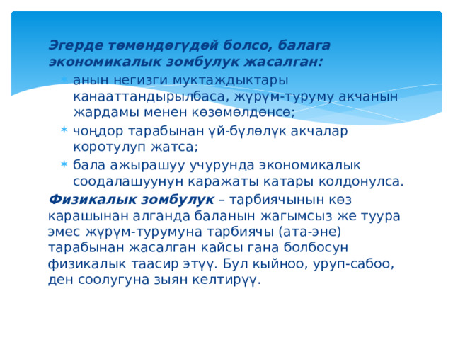 Эгерде төмөндөгүдөй болсо, балага экономикалык зомбулук жасалган: анын негизги муктаждыктары канааттандырылбаса, жүрүм-туруму акчанын жардамы менен көзөмөлдөнсө; чоңдор тарабынан үй-бүлөлүк акчалар коротулуп жатса; бала ажырашуу учурунда экономикалык соодалашуунун каражаты катары колдонулса. анын негизги муктаждыктары канааттандырылбаса, жүрүм-туруму акчанын жардамы менен көзөмөлдөнсө; чоңдор тарабынан үй-бүлөлүк акчалар коротулуп жатса; бала ажырашуу учурунда экономикалык соодалашуунун каражаты катары колдонулса. Физикалык зомбулук – тарбиячынын көз карашынан алганда баланын жагымсыз же туура эмес жүрүм-турумуна тарбиячы (ата-эне) тарабынан жасалган кайсы гана болбосун физикалык таасир этүү. Бул кыйноо, уруп-сабоо, ден соолугуна зыян келтирүү. 