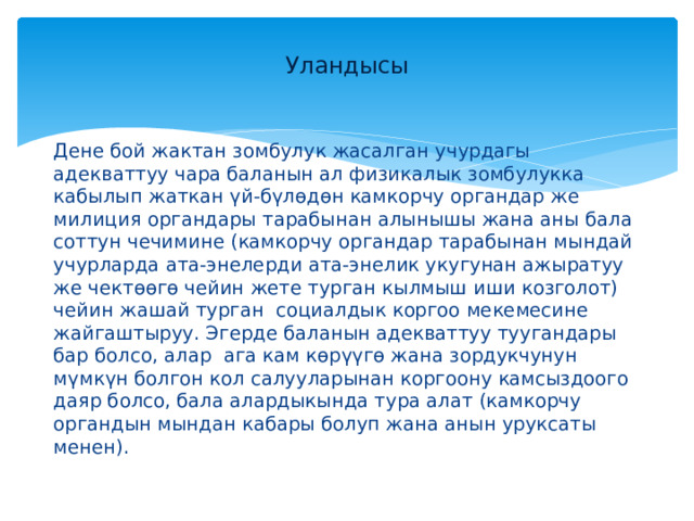 Уландысы Дене бой жактан зомбулук жасалган учурдагы адекваттуу чара баланын ал физикалык зомбулукка кабылып жаткан үй-бүлөдөн камкорчу органдар же милиция органдары тарабынан алынышы жана аны бала соттун чечимине (камкорчу органдар тарабынан мындай учурларда ата-энелерди ата-энелик укугунан ажыратуу же чектөөгө чейин жете турган кылмыш иши козголот) чейин жашай турган социалдык коргоо мекемесине жайгаштыруу. Эгерде баланын адекваттуу туугандары бар болсо, алар ага кам көрүүгө жана зордукчунун мүмкүн болгон кол салууларынан коргоону камсыздоого даяр болсо, бала алардыкында тура алат (камкорчу органдын мындан кабары болуп жана анын уруксаты менен). 