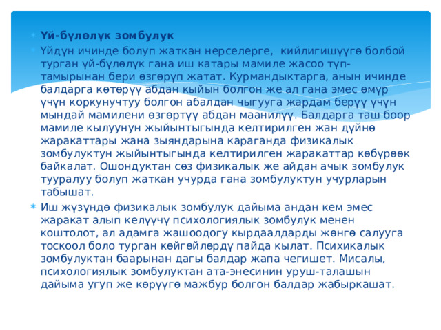 Үй-бүлөлүк зомбулук Үйдүн ичинде болуп жаткан нерселерге, кийлигишүүгө болбой турган үй-бүлөлүк гана иш катары мамиле жасоо түп-тамырынан бери өзгөрүп жатат. Курмандыктарга, анын ичинде балдарга көтөрүү абдан кыйын болгон же ал гана эмес өмүр үчүн коркунучтуу болгон абалдан чыгууга жардам берүү үчүн мындай мамилени өзгөртүү абдан маанилүү. Балдарга таш боор мамиле кылуунун жыйынтыгында келтирилген жан дүйнө жаракаттары жана зыяндарына караганда физикалык зомбулуктун жыйынтыгында келтирилген жаракаттар көбүрөөк байкалат. Ошондуктан сөз физикалык же айдан ачык зомбулук тууралуу болуп жаткан учурда гана зомбулуктун учурларын табышат. Иш жүзүндө физикалык зомбулук дайыма андан кем эмес жаракат алып келүүчү психологиялык зомбулук менен коштолот, ал адамга жашоодогу кырдаалдарды жөнгө салууга тоскоол боло турган көйгөйлөрдү пайда кылат. Психикалык зомбулуктан баарынан дагы балдар жапа чегишет. Мисалы, психологиялык зомбулуктан ата-энесинин уруш-талашын дайыма угуп же көрүүгө мажбур болгон балдар жабыркашат. 