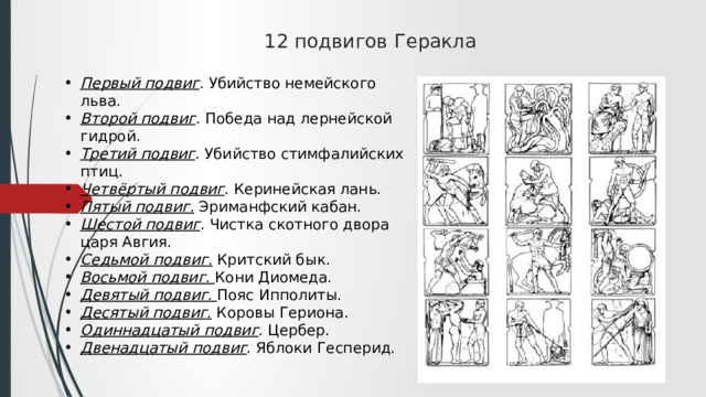 12 подвигов Геракла   Первый подвиг .  Убийство немейского льва.  Второй подвиг .  Победа над лернейской гидрой.  Третий подвиг .  Убийство стимфалийских птиц.  Четвёртый подвиг . Керинейская лань. Пятый подвиг.  Эриманфский кабан.  Шестой подвиг .  Чистка скотного двора царя Авгия.  Седьмой подвиг .  Критский бык.  Восьмой подвиг.   Кони Диомеда.  Девятый подвиг.   Пояс Ипполиты.  Десятый подвиг.  Коровы Гериона.  Одиннадцатый подвиг .  Цербер.  Двенадцатый подвиг . Яблоки Гесперид.  