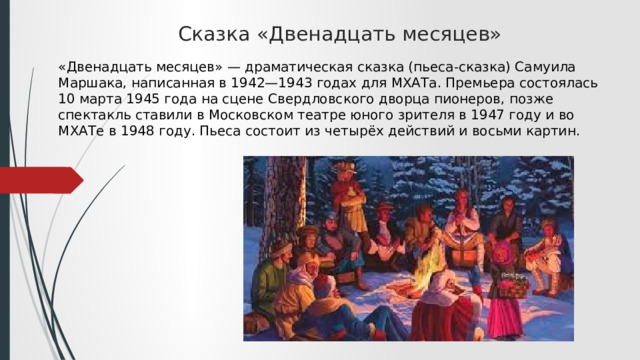Сказка «Двенадцать месяцев»   «Двенадцать месяцев» — драматическая сказка (пьеса-сказка) Самуила Маршака, написанная в 1942—1943 годах для МХАТа. Премьера состоялась 10 марта 1945 года на сцене Свердловского дворца пионеров, позже спектакль ставили в Московском театре юного зрителя в 1947 году и во МХАТе в 1948 году. Пьеса состоит из четырёх действий и восьми картин. 