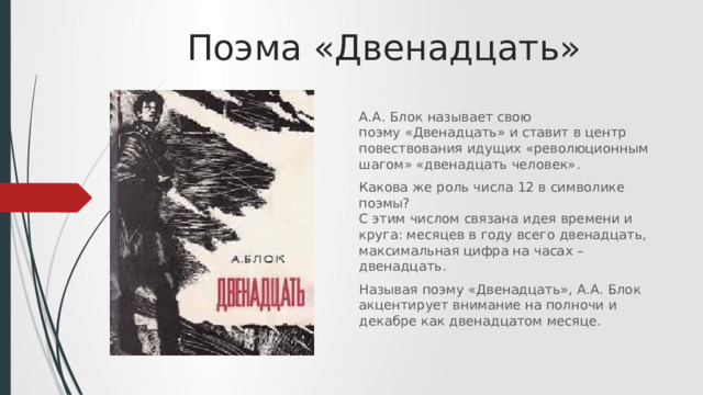 Поэма «Двенадцать» А.А. Блок называет свою поэму «Двенадцать» и ставит в центр повествования идущих «революционным шагом» «двенадцать человек». Какова же роль числа 12 в символике поэмы?  С этим числом связана идея времени и круга: месяцев в году всего двенадцать, максимальная цифра на часах – двенадцать. Называя поэму «Двенадцать», А.А. Блок акцентирует внимание на полночи и декабре как двенадцатом месяце. 