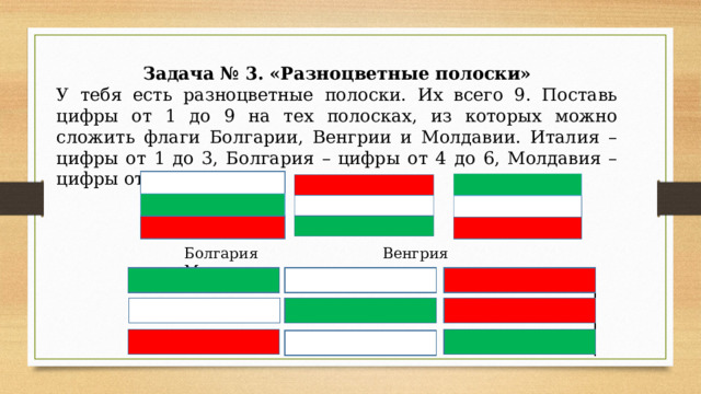 Задача № 3. «Разноцветные полоски» У тебя есть разноцветные полоски. Их всего 9. Поставь цифры от 1 до 9 на тех полосках, из которых можно сложить флаги Болгарии, Венгрии и Молдавии. Италия – цифры от 1 до 3, Болгария – цифры от 4 до 6, Молдавия – цифры от 7 до 9 Болгария Венгрия Молдавия 