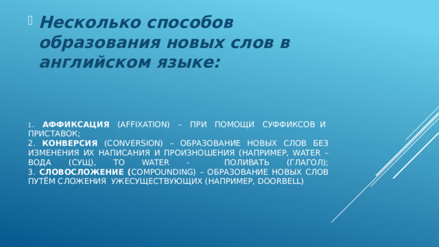 Несколько способов образования новых слов в английском языке: 1 . Аффиксация (affixation) – при помощи суффиксов  и  приставок;  2. конверсия (conversion) – образование новых слов без изменения их написания и произношения (например, water – вода (сущ), to water - поливать (глагол);  3. словосложение ( compounding) – образование новых слов путём сложения  уже  существующих (например, doorbell) 
