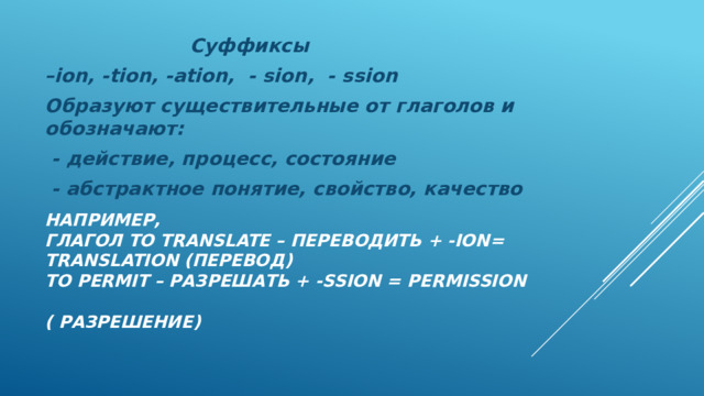 Суффиксы – ion, -tion, -ation, - sion, - ssion Образуют существительные от глаголов и обозначают:  - действие, процесс, состояние  - абстрактное понятие, свойство, качество  Например,  глагол to translate – переводить + -ion= translation (перевод)  to permit – разрешать + -ssion = permission  ( разрешение)    