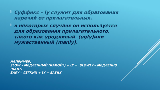 Суффикс – ly служит для образования наречий от прилагательных. в некоторых случаях он используется для образования прилагательного, такого как уродливый (ugly)или мужественный (manly). Например,  slow – Медленный (какой?) + ly = slowly – медленно (как?)  Easy – лёгкий + ly = easily   