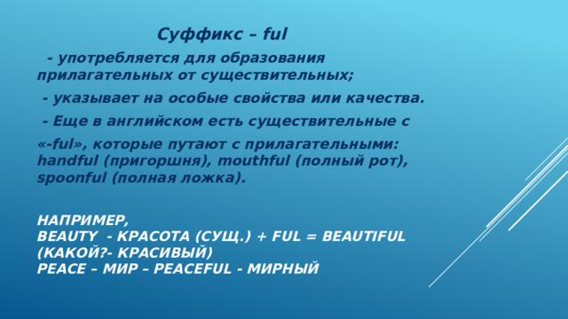  Суффикс – ful  - употребляется для образования прилагательных от существительных;  - указывает на особые свойства или качества.  - Еще в английском есть существительные с «-ful», которые путают с прилагательными: handful (пригоршня), mouthful (полный рот), spoonful (полная ложка). Например,  beauty - красота (cущ.) + ful = beautiful (какой?- красивый)  peace – мир – peaceful - мирный 
