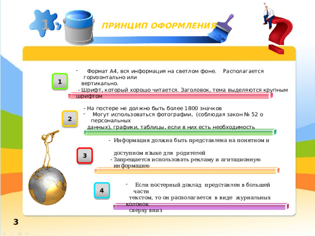 1 ПРИНЦИП ОФОРМЛЕНИЯ  Формат А4, вся информация на светлом фоне. Располагается горизонтально или  вертикально.  - Шрифт, который хорошо читается. Заголовок, тема выделяются крупным шрифтом 1 - На постере не должно быть более 1800 значков  Могут использоваться фотографии, (соблюдая закон № 52 о персональных  данных), графики, таблицы, если в них есть необходимость 2 - Информация должна быть представлена на понятном и  доступном языке для родителей  - Запрещается использовать рекламу и агитационную  информацию 3  Если постерный доклад представлен в большей части  текстом, то он располагается в виде журнальных колонок  сверху вниз 4 3 