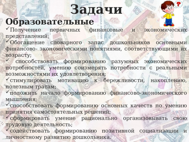 Задачи Образовательные Получение первичных финансовые и экономических представлений; Обогащение словарного запас дошкольников основными финансово- экономическими понятиями, соответствующими их возрасту;  способствовать формированию разумных экономических потребностей, умению соизмерять потребности с реальными возможностями их удовлетворения; стимулировать мотивацию к бережливости, накоплению, полезным тратам; положить начало формированию финансово-экономического мышления; способствовать формированию основных качеств по умению принятия самостоятельных решений; сформировать умение рационально организовывать свою трудовую деятельность; содействовать формированию позитивной социализации и личностному развитию дошкольника. 