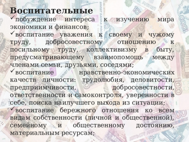 Воспитательные побуждение интереса к изучению мира экономики и финансов; воспитание уважения к своему и чужому труду, добросовестному отношению к посильному труду, коллективизму в быту, предусматривающему взаимопомощь между членами семьи, друзьями, соседями; воспитание нравственно-экономических качеств личности: трудолюбия, деловитости, предприимчивости, добросовестности, ответственности и самоконтроля, уверенности в себе, поиска наилучшего выхода из ситуации; воспитание бережного отношения ко всем видам собственности (личной и общественной), семейному и общественному достоянию, материальным ресурсам; 