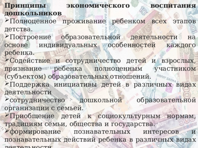 Принципы экономического воспитания дошкольников Полноценное проживание ребенком всех этапов детства. Построение образовательной деятельности на основе индивидуальных особенностей каждого ребенка. Содействие и сотрудничество детей и взрослых, признание ребенка полноценным участником (субъектом) образовательных отношений. Поддержка инициативы детей в различных видах деятельности сотрудничество дошкольной образовательной организации с семьей. Приобщение детей к социокультурным нормам, традициям семьи, общества и государства. формирование познавательных интересов и познавательных действий ребенка в различных видах деятельности. Возрастная адекватность дошкольного образования (соответствие условий, требований, методов возрасту и особенностям развития). Учет этнокультурной ситуации развития детей. 