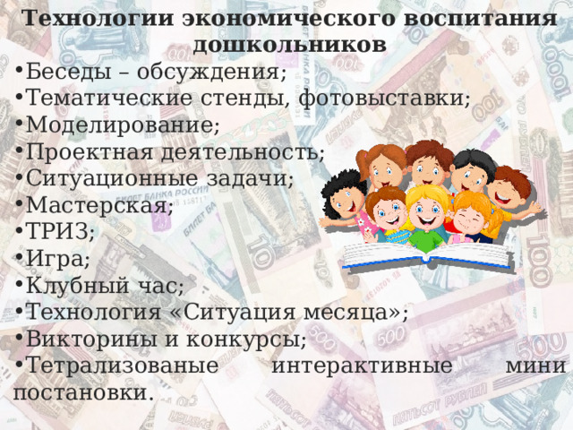 Технологии экономического воспитания дошкольников Беседы – обсуждения; Тематические стенды, фотовыставки; Моделирование; Проектная деятельность; Ситуационные задачи; Мастерская; ТРИЗ; Игра; Клубный час; Технология «Ситуация месяца»; Викторины и конкурсы; Тетрализованые интерактивные мини постановки. 