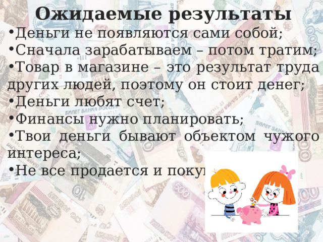 Ожидаемые результаты Деньги не появляются сами собой; Сначала зарабатываем – потом тратим; Товар в магазине – это результат труда других людей, поэтому он стоит денег; Деньги любят счет; Финансы нужно планировать; Твои деньги бывают объектом чужого интереса; Не все продается и покупается. 