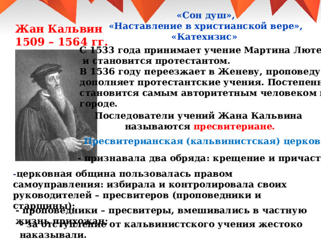  «Сон душ»,  «Наставление в христианской вере», «Катехизис» Жан Кальвин 1509 – 1564 гг. С 1533 года принимает учение Мартина Лютера  и становится протестантом. В 1536 году переезжает в Женеву, проповедует и дополняет протестантские учения. Постепенно становится самым авторитетным человеком в городе. Последователи учений Жана Кальвина называются пресвитериане. Пресвитерианская (кальвинистская) церковь : - признавала два обряда : крещение и причастие ; - церковная община пользовалась правом самоуправления : избирала и контролировала своих руководителей – пресвитеров (проповедники и старшины) ; - проповедники – пресвитеры, вмешивались в частную жизнь прихожан ; - за отступление от кальвинистского учения жестоко наказывали. 