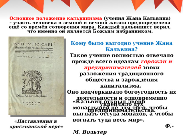 Основное положение кальвинизма (учения Жана Кальвина) – участь человека в земной и вечной жизни предопределена ещё со времён сотворения мира. Каждый кальвинист верил, что именно он является Божьим избранником.  Кому было выгодно учение Жана Кальвина? Такое учение полностью отвечало прежде всего идеалам горожан и предпринимателей эпохи разложения традиционного общества и зарождения капитализма. Оно подчеркивало богоугодность их деятельности и одновременно укрепляло дух предпринимательства. «Кальвин открыл двери монастырей не для того, чтобы выгнать оттуда монахов, а чтобы вогнать туда весь мир».  Ф.-М. Вольтер «Наставления в христианской вере» 