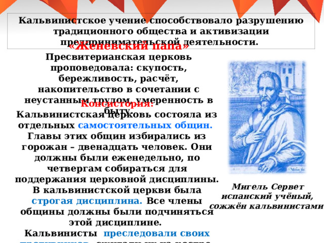 Кальвинистское учение способствовало разрушению традиционного общества и активизации предпринимательской деятельности. «Женевский папа» Пресвитерианская церковь проповедовала : скупость, бережливость, расчёт, накопительство в сочетании с неустанным трудом, умеренность в быту. Консистория : Кальвинистская церковь состояла из отдельных самостоятельных общин. Главы этих общин избирались из горожан – двенадцать человек. Они должны были еженедельно, по четвергам собираться для поддержания церковной дисциплины. В кальвинистской церкви была строгая дисциплина. Все члены общины должны были подчиняться этой дисциплине. Кальвинисты преследовали своих противников, сжигали их на костре. Мигель Сервет испанский учёный, сожжён кальвинистами. 