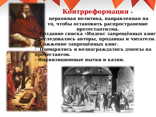Контрреформация  –  церковная политика, направленная на то, чтобы остановить распространение протестантизма. Создание списка «Индекс запрещённых книг» : преследовались авторы, продавцы и читатели. Сожжение запрещённых книг. Поощрялись и вознаграждались доносы на протестантов. - Инквизиционные пытки и казни. 
