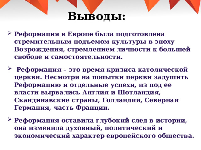 Выводы:   Реформация в Европе была подготовлена стремительным подъемом культуры в эпоху Возрождения, стремлением личности к большей свободе и самостоятельности.  Реформация – это время кризиса католической церкви. Несмотря на попытки церкви задушить Реформацию и отдельные успехи, из под ее власти вырвались Англия и Шотландия, Скандинавские страны, Голландия, Северная Германия, часть Франции. Реформация оставила глубокий след в истории, она изменила духовный, политический и экономический характер европейского общества.  
