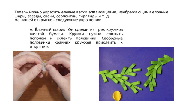 Теперь можно украсить еловые ветки аппликациями, изображающими елочные шары, звезды, свечи, серпантин, гирлянды и т. д.  На нашей открытке - следующие украшения: А. Ёлочный шарик. Он сделан из трех кружков желтой бумаги. Кружки нужно сложить пополам и склеить половинки. Свободные половинки крайних кружков приклеить к открытке. 