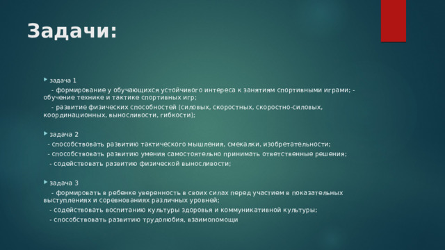 Задачи: задача 1  - формирование у обучающихся устойчивого интереса к занятиям спортивными играми; - обучение технике и тактике спортивных игр;  - развитие физических способностей (силовых, скоростных, скоростно-силовых, координационных, выносливости, гибкости); задача 2  - способствовать развитию тактического мышления, смекалки, изобретательности;  - способствовать развитию умения самостоятельно принимать ответственные решения;  - содействовать развитию физической выносливости; задача 3  - формировать в ребенке уверенность в своих силах перед участием в показательных выступлениях и соревнованиях различных уровней;  - содействовать воспитанию культуры здоровья и коммуникативной культуры;  - способствовать развитию трудолюбия, взаимопомощи 