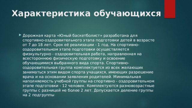 Характеристика обучающихся Дорожная карта «Юный баскетболист» разработана для спортивно-оздоровительного этапа подготовки детей в возрасте от 7 до 18 лет. Срок её реализации - 1 год. На спортивно-оздоровительном этапе подготовки осуществляется физкультурно - оздоровительная работа, направленная на всестороннюю физическую подготовку и освоение обучающимися выбранного вида спорта. Спортивно-оздоровительная группа комплектуется из всех желающих заниматься этим видом спорта учащихся, имеющих разрешение врача и на основании заявления родителей. Минимальная наполняемость учебной группы на спортивно - оздоровительном этапе подготовки - 12 человек. Комплектуются разновозрастные группы с разницей не более 2 лет. Допускается деление группы на 2 подгруппы 