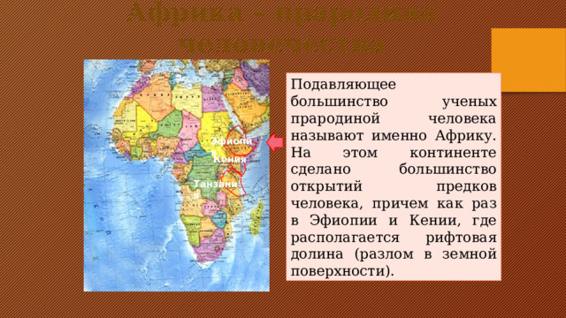 Африка – прародина человечества Подавляющее большинство ученых прародиной человека называют именно Африку. На этом континенте сделано большинство открытий предков человека, причем как раз в Эфиопии и Кении, где располагается рифтовая долина (разлом в земной поверхности). Эфиопия Кения Танзания Кликните по стрелке – на карте появятся названия стран, где обнаружены наиболее древние останки предков человека  