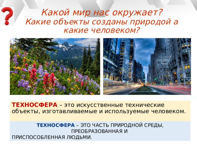 Какой мир нас окружает?  Какие объекты созданы природой а какие человеком? ТЕХНОСФЕРА – это искусственные технические объекты, изготавливаемые и используемые человеком. ТЕХНОСФЕРА – ЭТО ЧАСТЬ ПРИРОДНОЙ СРЕДЫ, ПРЕОБРАЗОВАННАЯ И ПРИСПОСОБЛЕННАЯ ЛЮДЬМИ. 