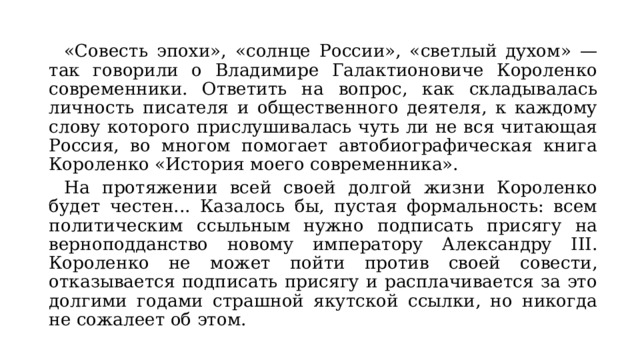 «Совесть эпохи», «солнце России», «светлый духом» — так говорили о Владимире Галактионовиче Короленко современники. Ответить на вопрос, как складывалась личность писателя и общественного деятеля, к каждому слову которого прислушивалась чуть ли не вся читающая Россия, во многом помогает автобиографическая книга Короленко «История моего современника».  На протяжении всей своей долгой жизни Короленко будет честен... Казалось бы, пустая формальность: всем политическим ссыльным нужно подписать присягу на верноподданство новому императору Александру III. Короленко не может пойти против своей совести, отказывается подписать присягу и расплачивается за это долгими годами страшной якутской ссылки, но никогда не сожалеет об этом. 