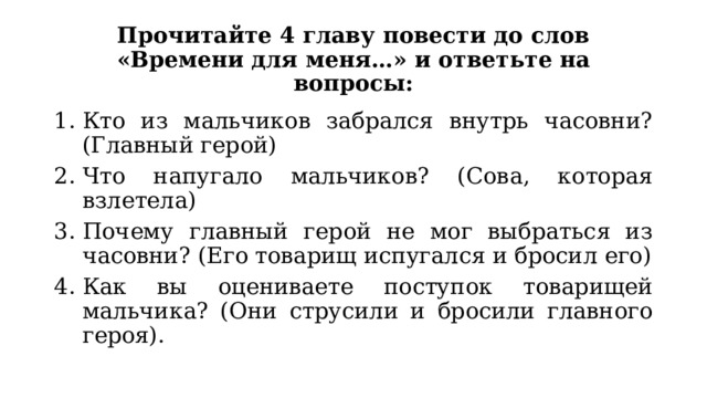 Прочитайте 4 главу повести до слов «Времени для меня…» и ответьте на вопросы: Кто из мальчиков забрался внутрь часовни? (Главный герой) Что напугало мальчиков? (Сова, которая взлетела) Почему главный герой не мог выбраться из часовни? (Его товарищ испугался и бросил его) Как вы оцениваете поступок товарищей мальчика? (Они струсили и бросили главного героя).  