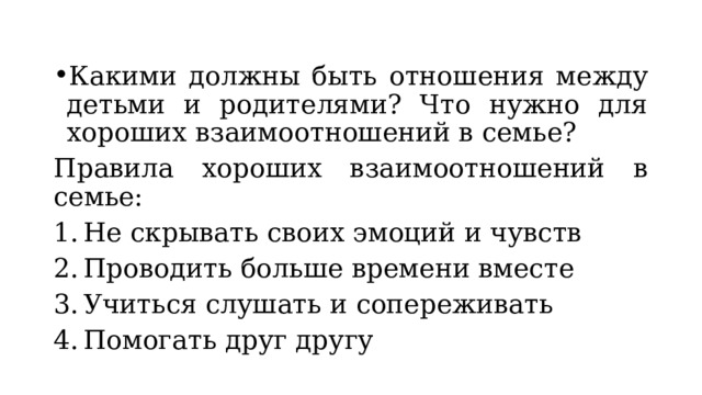 Какими должны быть отношения между детьми и родителями? Что нужно для хороших взаимоотношений в семье? Правила хороших взаимоотношений в семье: Не скрывать своих эмоций и чувств Проводить больше времени вместе Учиться слушать и сопереживать Помогать друг другу 