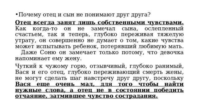 Почему отец и сын не понимают друг друга? Отец всегда занят лишь собственными чувствами. Как когда-то он не замечал сына, ослепленный счастьем, так и теперь, глубоко переживая тяжелую утрату, он совершенно не думает о том, какие чувства может испытывать ребенок, потерявший любимую мать. Даже Соню он замечает только потому, что девочка напоминает ему жену. Чуткий к чужому горю, отзывчивый, глубоко ранимый, Вася и его отец, глубоко переживающий смерть жены, не могут сделать шаг навстречу друг другу, поскольку Вася еще очень мал, для того чтобы найти нужные слова, а отец не в состоянии победить отчаяние, затмившее чувство сострадания. 