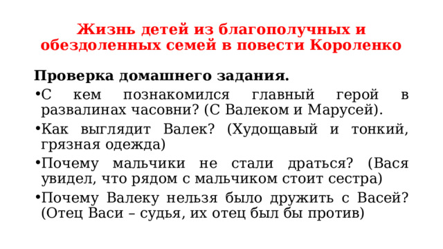Жизнь детей из благополучных и обездоленных семей в повести Короленко Проверка домашнего задания. С кем познакомился главный герой в развалинах часовни? (С Валеком и Марусей). Как выглядит Валек? (Худощавый и тонкий, грязная одежда) Почему мальчики не стали драться? (Вася увидел, что рядом с мальчиком стоит сестра) Почему Валеку нельзя было дружить с Васей? (Отец Васи – судья, их отец был бы против) 