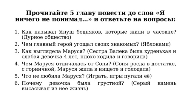 Прочитайте 5 главу повести до слов «Я ничего не понимал…» и ответьте на вопросы: Как называл Януш бедняков, которые жили в часовне? (Дурное общество) Чем главный герой угощал своих знакомых? (Яблоками) Как выглядела Маруся? (Сестра Валека была худенькая и слабая девочка 4 лет, плохо ходила и говорила) Чем Маруся отличалась от Сони? (Соня росла в достатке, с горничной, Маруся жила в нищете и голодала) Что не любила Маруся? (Играть, игры пугали её) Почему девочка была грустной? (Серый камень высасывал из нее жизнь) 