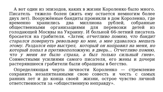  А вот один из эпизодов, каких в жизни Короленко было много. Писатель  тяжело болен (жить ему остается немногим более двух лет). Вооружённые бандиты проникли в дом Короленко, где временно хранились два миллиона рублей, собранные общественными организациями для перевозки детей из голодающей Москвы на Украину. И больной 66-летний писатель бросается на грабителя. «Затем, отчетливо помню, что бандит старался повернуть револьвер ко мне, а мне удавалось мешать этому. Раздался еще выстрел, который он направил на меня, но который попал в противоположную, в дверь... Отчетливо помню, что у меня не было страха, а был только сильный гнев». Совместными усилиями самого писателя, его жены и дочери растерявшиеся грабители были обращены в бегство.  Определяющая черта личности Короленко — стремление сохранить незапятнанными свою совесть и честь с самых ранних лет и до конца своей жизни, острое чувство личной ответственности за «общественную неправду». 